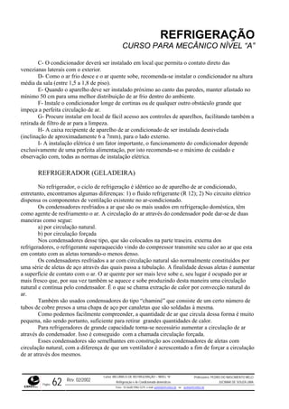 REFRIGERAÇÃO
CURSO PARA MECÂNICO NÍVEL “A”
C- O condicionador deverá ser instalado em local que permita o contato direto das
venezianas laterais com o exterior.
D- Como o ar frio desce e o ar quente sobe, recomenda-se instalar o condicionador na altura
média
a melhor distribuição de ar frio dentro do ambiente.
longe de cortinas ou de qualquer outro obstáculo grande que
impeça a perfeita circulação de ar.
do também a
icionado de ser instalada desnivelada
(inclina
as
sta
umentar
a superfície de contato com o ar. O ar quente por ser mais leve sobe e, seu lugar é ocupado por ar
mais fr ce e sobe produzindo desta maneira uma circulação
natural
dade de ar que circula dessa forma é muito
pequen ades de calor.
irculação de ar
através
a de que um ventilador é acrescentado a fim de forçar a circulação
de ar at
da sala (entre 1,5 a 1,8 de piso).
E- Quando o aparelho deve ser instalado próximo ao canto das paredes, manter afastado no
mínimo 50 cm para um
F- Instale o condicionador
G- Procure instalar em local de fácil acesso aos controles de aparelhos, facilitan
retirada de filtro de ar para a limpeza.
H- A caixa recipiente de aparelho de ar cond
ção de aproximadamente 6 a 7mm), para o lado externo.
I- A instalação elétrica é um fator importante, o funcionamento do condicionador depende
exclusivamente de uma perfeita alimentação, por isto recomenda-se o máximo de cuidado e
observação com, todas as normas de instalação elétrica.
REFRIGERADOR (GELADEIRA)
No refrigerador, o ciclo de refrigeração é idêntico ao de aparelho de ar condicionado,
entretanto, encontramos algumas diferenças: 1) o fluido refrigerante (R 12); 2) No circuito elétrico
dispensa os componentes de ventilação existente no ar-condicionado.
Os condensadores resfriados a ar que são os mais usados em refrigeração doméstica, têm
como agente de resfriamento o ar. A circulação do ar através do condensador pode dar-se de du
maneiras como segue:
a) por circulação natural.
b) por circulação forçada
Nos condensadores desse tipo, que são colocados na parte traseira. externa dos
refrigeradores, o refrigerante superaquecido vindo do compressor transmite seu calor ao ar que e
em contato com as aletas tornando-o menos denso.
Os condensadores resfriados a ar com circulação natural são normalmente constituídos por
uma série de aletas de aço através das quais passa a tubulação. A finalidade dessas aletas é a
esco que, por sua vez também se aque
e contínua pelo condensador. É o que se chama extração de calor por convecção natural do
ar.
Também são usados condensadores do tipo “chaminé” que consiste de um certo número de
tubos de cobre presos a uma chapa de aço por canaletas que são soldadas à mesma.
Como podemos facilmente compreender, a quanti
a, não sendo portanto, suficiente para retirar grandes quantid
Para refrigeradores de grande capacidade torna-se necessário aumentar a c
do condensador. Isso é conseguido com a chamada circulação forçada.
Esses condensadores são semelhantes em construção aos condensadores de aletas com
circulação natural, com a diferenç
ravés dos mesmos.
Rev. 02/2002
Curso: MECÂNICO DE REFRIGERAÇÃO – NÍVEL “A”
Refrigeração e Ar-Condicionado domésticos
Professores: PEDRO DO NASCIMENTO MELO
JUCIMAR DE SOUZA LIMA
Página 62 Fone - 55 0xx85 9982-5275; e-mail: penmelo@cefetce.br ou jucimar@cefetce.br
 