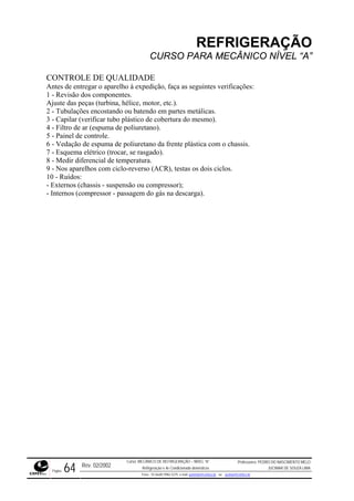 REFRIGERAÇÃO
CURSO PARA MECÂNICO NÍVEL “A”
CONTROLE DE QUALIDADE
ntes de entregar o aparelho à expedição, faça as seguintes verificações:
1 - Revisão dos componentes.
Ajuste das peças (turbina, hélice, motor, etc.).
2 - Tubulações encostando ou batendo em partes metálicas.
3 - Capilar (verificar tubo plástico de cobertura do mesmo).
4 - Filtro de ar (espuma de poliuretano).
5 - Painel de controle.
6 - Vedação de espuma de poliuretano da frente plástica com o chassis.
7 - Esquema elétrico (trocar, se rasgado).
8 - Medir diferencial de temperatura.
9 - Nos aparelhos com ciclo-reverso (ACR), testas os dois ciclos.
10 - Ruídos:
- Externos (chassis - suspensão ou compressor);
- Internos (compressor - passagem do gás na descarga).
A
Rev. 02/2002
Curso: MECÂNICO DE REFRIGERAÇÃO – NÍVEL “A”
Refrigeração e Ar-Condicionado domésticos
Professores: PEDRO DO NASCIMENTO MELO
JUCIMAR DE SOUZA LIMA
Página 64 Fone - 55 0xx85 9982-5275; e-mail: penmelo@cefetce.br ou jucimar@cefetce.br
 