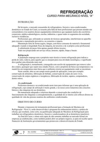 REFRIGERAÇÃO
CURSO PARA MECÂNICO NÍVEL “A”
INTRODUÇÃO
De há muito, o mercado consumidor de refrigeradores, freezers e ares-condicionados
domésticos no Estado do Ceará, se ressente pela falta de bons profissionais que possam atender aos
consumidores e/ou usuários desses equipamentos domésticos que equipam muitos dos escritórios
comerciais, médico-odontológicos, escolas, indústrias, e quase todos os segmentos da sociedade,
inclusive residências.
Profissionais que, utilizando-se somente de técnicas apropriadas, interfeririam no aparelho
para executar a manutenção preventiva, ou consertos e reparos.
Manutenção feita de forma segura, íntegra, com baixo consumo de material e ferramental
adequado visando à integridade física da máquina, de terceiros e de si próprio como profissional.
A substituição de peças feita apenas quando último recurso.
Tudo isso propiciando um serviço eficaz, honesto, rápido, limpo e barato.
Refrigeração
A população emprega sem o propósito mais técnico o termo refrigeração para indicar a
perda de calor, todavia, para aqueles que se ensejam para essa atividade tecnológica, o significado
deve ganhar uma dimensão mais real.
A refrigeração é, normalmente, conseguida com auxilio de equipamento que remove calor
dos corpos, quaisquer que sejam seus estados físicos, com o propósito de baixa sua temperatura e ou
mantê-los em temperatura mais baixa que o ambiente externo ao equipamento onde se encontram.
Neste sentido, abre-se um campo muito grande de aplicações, como por exemplo:
conservação de alimentos, fabricação de bebidas, conservação de corpos de seres vivos,
conservação de corpos orgânicos e inorgânicos, fabricação de tecidos, sapatos, computadores,
dentre outros.
Ar-condicionado
Preferimos destacar o ar-condicionado neste item para informar que é uma aplicação de
refrigeração, cujo campo de utilização é muito grande, e no nosso curso trataremos dos conceitos
básicos e das máquinas de uso doméstico.
Da manutenção adequada e criteriosa depende a conservação das condições de
funcionamento das máquinas e conseqüentemente, a qualidade do ar interno com reflexos diretos na
qualidade de vida das pessoas usuárias dos ambientes condicionados.
OBJETIVO DO CURSO
Durante o transcurso do treinamento profissional para a formação de Mecânico de
Refrigeração - Nível A, serão desenvolvidos o programa de embasamento teórico, e prática de
oficina, que resultará, como certo, na qualificação adequada do Mecânico de Refrigeração para
trabalhar em refrigeradores domésticos, freezers e condicionadores de ar domésticos (janeleiro).
Ao final do Curso, o aluno será capaz de não somente trabalhar no mercado formal em
empresas já estabelecidas, como também poderá abrir seu próprio negócio, se para tal receber apoio
financeiro de Instituições governamentais que promovem o desenvolvimento do Estado.
Rev. 02/2002
Curso: MECÂNICO DE REFRIGERAÇÃO – NÍVEL “A”
Refrigeração e Ar-Condicionado domésticos
Professores: PEDRO DO NASCIMENTO MELO
JUCIMAR DE SOUZA LIMA
Página 7 Fone - 55 0xx85 9982-5275; e-mail: penmelo@cefetce.br ou jucimar@cefetce.br
 