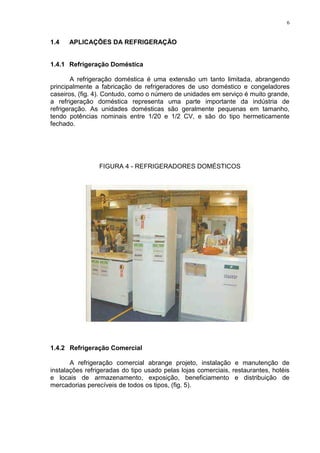 6
1.4 APLICAÇÕES DA REFRIGERAÇÃO
1.4.1 Refrigeração Doméstica
A refrigeração doméstica é uma extensão um tanto limitada, abrangendo
principalmente a fabricação de refrigeradores de uso doméstico e congeladores
caseiros, (fig. 4). Contudo, como o número de unidades em serviço é muito grande,
a refrigeração doméstica representa uma parte importante da indústria de
refrigeração. As unidades domésticas são geralmente pequenas em tamanho,
tendo potências nominais entre 1/20 e 1/2 CV, e são do tipo hermeticamente
fechado.
FIGURA 4 - REFRIGERADORES DOMÉSTICOS
1.4.2 Refrigeração Comercial
A refrigeração comercial abrange projeto, instalação e manutenção de
instalações refrigeradas do tipo usado pelas lojas comerciais, restaurantes, hotéis
e locais de armazenamento, exposição, beneficiamento e distribuição de
mercadorias perecíveis de todos os tipos, (fig. 5).
 