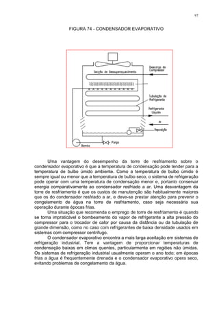 97
FIGURA 74 - CONDENSADOR EVAPORATIVO
Uma vantagem do desempenho da torre de resfriamento sobre o
condensador evaporativo é que a temperatura de condensação pode tender para a
temperatura de bulbo úmido ambiente. Como a temperatura de bulbo úmido é
sempre igual ou menor que a temperatura de bulbo seco, o sistema de refrigeração
pode operar com uma temperatura de condensação menor e, portanto conservar
energia comparativamente ao condensador resfriado a ar. Uma desvantagem da
torre de resfriamento é que os custos de manutenção são habitualmente maiores
que os do condensador resfriado a ar, e deve-se prestar atenção para prevenir o
congelamento de água na torre de resfriamento, caso seja necessária sua
operação durante épocas frias.
Uma situação que recomenda o emprego de torre de resfriamento é quando
se torna impraticável o bombeamento do vapor de refrigerante a alta pressão do
compressor para o trocador de calor por causa da distância ou da tubulação de
grande dimensão, como no caso com refrigerantes de baixa densidade usados em
sistemas com compressor centrífugo.
O condensador evaporativo encontra a mais larga aceitação em sistemas de
refrigeração industrial. Tem a vantagem de proporcionar temperaturas de
condensação baixas em climas quentes, particularmente em regiões não úmidas.
Os sistemas de refrigeração industrial usualmente operam o ano todo; em épocas
frias a água é frequentemente drenada e o condensador evaporativo opera seco,
evitando problemas de congelamento da água.
 