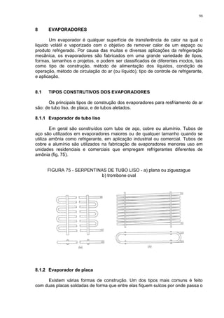 98
8 EVAPORADORES
Um evaporador é qualquer superfície de transferência de calor na qual o
liquido volátil e vaporizado com o objetivo de remover calor de um espaço ou
produto refrigerado. Por causa das muitas e diversas aplicações da refrigeração
mecânica, os evaporadores são fabricados em uma grande variedade de tipos,
formas, tamanhos e projetos, e podem ser classificados de diferentes modos, tais
como tipo de construção, método de alimentação dos líquidos, condição de
operação, método de circulação do ar (ou líquido), tipo de controle de refrigerante,
e aplicação.
8.1 TIPOS CONSTRUTIVOS DOS EVAPORADORES
Os principais tipos de construção dos evaporadores para resfriamento de ar
são: de tubo liso, de placa, e de tubos aletados.
8.1.1 Evaporador de tubo liso
Em geral são construídos com tubo de aço, cobre ou alumínio. Tubos de
aço são utilizados em evaporadores maiores ou de qualquer tamanho quando se
utiliza amônia como refrigerante, em aplicação industrial ou comercial. Tubos de
cobre e alumínio são utilizados na fabricação de evaporadores menores uso em
unidades residenciais e comerciais que empregam refrigerantes diferentes de
amônia (fig. 75).
FIGURA 75 - SERPENTINAS DE TUBO LISO - a) plana ou ziguezague
b) trombone oval
8.1.2 Evaporador de placa
Existem várias formas de construção. Um dos tipos mais comuns é feito
com duas placas soldadas de forma que entre elas fiquem sulcos por onde passa o
 