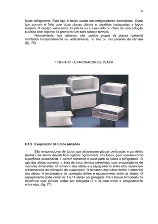 99
fluido refrigerante. Este tipo é muito usado em refrigeradores domésticos. Outro
tipo comum é feito com duas placas planas e paralelas justapostas a tubos
simples. O espaço vazio entre as placas ou é evacuado ou cheio de uma solução
eutética com objetivo de promover um bom contato térmico.
Normalmente, nas câmaras, são usados grupos de placas (bancos)
montados horizontalmente ou verticalmente, no teto ou nas paredes da câmara
(fig. 76).
FIGURA 76 - EVAPORADOR DE PLACA
8.1.3 Evaporador de tubos aletados
São evaporadores de tubos que atravessam placas perfuradas e paralelas
(aletas). As aletas devem ficar ligadas rigidamente aos tubos, pois operam como
superfícies secundárias e devem transmitir o calor para os tubos e refrigerante. O
uso das aletas aumenta a área de troca térmica permitindo usar evaporadores de
menores dimensões. O tamanho das aletas e o espaçamento entre elas dependem
sobremaneira da aplicação do evaporador. O tamanho dos tubos define o tamanho
das aletas. A temperatura de operação define o espaçamento entre as aletas. O
espaçamento pode variar de 1 a 14 aletas por polegada. Para baixas temperaturas
devem-se usar poucas aletas por polegada (3 a 4) para evitar o congelamento
entre elas, (fig. 77).
 