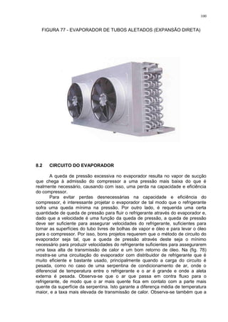100
FIGURA 77 - EVAPORADOR DE TUBOS ALETADOS (EXPANSÃO DIRETA)
8.2 CIRCUITO DO EVAPORADOR
A queda de pressão excessiva no evaporador resulta no vapor de sucção
que chega à admissão do compressor a uma pressão mais baixa do que é
realmente necessário, causando com isso, uma perda na capacidade e eficiência
do compressor.
Para evitar perdas desnecessárias na capacidade e eficiência do
compressor, é interessante projetar o evaporador de tal modo que o refrigerante
sofra uma queda mínima na pressão. Por outro lado, é requerida uma certa
quantidade de queda de pressão para fluir o refrigerante através do evaporador e,
dado que a velocidade é uma função da queda de pressão, a queda de pressão
deve ser suficiente para assegurar velocidades do refrigerante, suficientes para
tornar as superfícies do tubo livres de bolhas de vapor e óleo e para levar o óleo
para o compressor. Por isso, bons projetos requerem que o método de circuito do
evaporador seja tal, que a queda de pressão através deste seja o mínimo
necessário para produzir velocidades do refrigerante suficientes para assegurarem
uma taxa alta de transmissão de calor e um bom retorno de óleo. Na (fig. 78)
mostra-se uma circuitação do evaporador com distribuidor de refrigerante que é
muito eficiente e bastante usado, principalmente quando a carga do circuito é
pesada, como no caso de uma serpentina de condicionamento de ar, onde o
diferencial de temperatura entre o refrigerante e o ar é grande e onde a aleta
externa é pesada. Observa-se que o ar que passa em contra fluxo para o
refrigerante, de modo que o ar mais quente fica em contato com a parte mais
quente da superfície da serpentina. Isto garante a diferença média de temperatura
maior, e a taxa mais elevada de transmissão de calor. Observa-se também que a
 