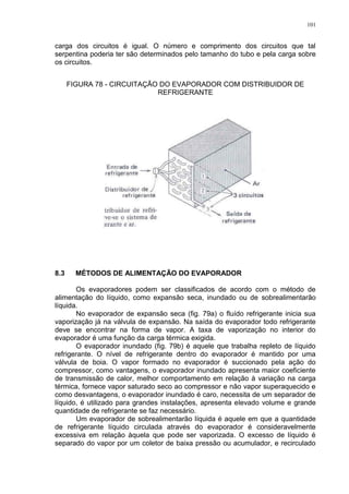101
carga dos circuitos é igual. O número e comprimento dos circuitos que tal
serpentina poderia ter são determinados pelo tamanho do tubo e pela carga sobre
os circuitos.
FIGURA 78 - CIRCUITAÇÃO DO EVAPORADOR COM DISTRIBUIDOR DE
REFRIGERANTE
8.3 MÉTODOS DE ALIMENTAÇÃO DO EVAPORADOR
Os evaporadores podem ser classificados de acordo com o método de
alimentação do líquido, como expansão seca, inundado ou de sobrealimentarão
líquida.
No evaporador de expansão seca (fig. 79a) o fluído refrigerante inicia sua
vaporização já na válvula de expansão. Na saída do evaporador todo refrigerante
deve se encontrar na forma de vapor. A taxa de vaporização no interior do
evaporador é uma função da carga térmica exigida.
O evaporador inundado (fig. 79b) é aquele que trabalha repleto de líquido
refrigerante. O nível de refrigerante dentro do evaporador é mantido por uma
válvula de boia. O vapor formado no evaporador é succionado pela ação do
compressor, como vantagens, o evaporador inundado apresenta maior coeficiente
de transmissão de calor, melhor comportamento em relação à variação na carga
térmica, fornece vapor saturado seco ao compressor e não vapor superaquecido e
como desvantagens, o evaporador inundado é caro, necessita de um separador de
líquido, é utilizado para grandes instalações, apresenta elevado volume e grande
quantidade de refrigerante se faz necessário.
Um evaporador de sobrealimentarão líquida é aquele em que a quantidade
de refrigerante líquido circulada através do evaporador é consideravelmente
excessiva em relação àquela que pode ser vaporizada. O excesso de líquido é
separado do vapor por um coletor de baixa pressão ou acumulador, e recirculado
 