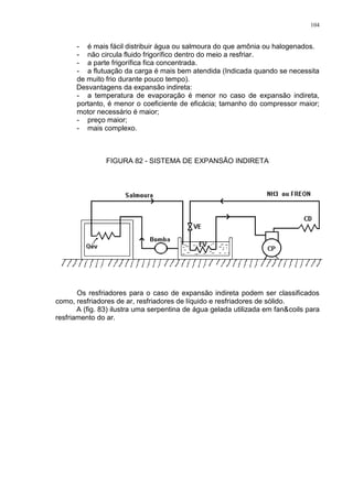 104
- é mais fácil distribuir água ou salmoura do que amônia ou halogenados.
- não circula fluido frigorífico dentro do meio a resfriar.
- a parte frigorífica fica concentrada.
- a flutuação da carga é mais bem atendida (Indicada quando se necessita
de muito frio durante pouco tempo).
Desvantagens da expansão indireta:
- a temperatura de evaporação é menor no caso de expansão indireta,
portanto, é menor o coeficiente de eficácia; tamanho do compressor maior;
motor necessário é maior;
- preço maior;
- mais complexo.
FIGURA 82 - SISTEMA DE EXPANSÃO INDIRETA
Os resfriadores para o caso de expansão indireta podem ser classificados
como, resfriadores de ar, resfriadores de líquido e resfriadores de sólido.
A (fig. 83) ilustra uma serpentina de água gelada utilizada em fan&coils para
resfriamento do ar.
 