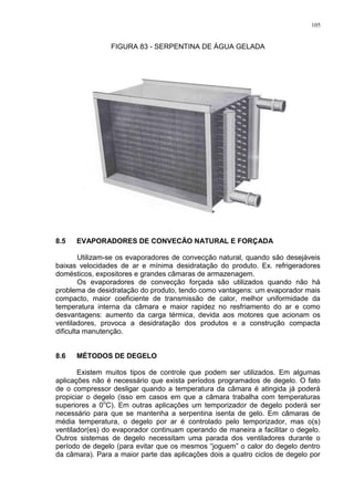 105
FIGURA 83 - SERPENTINA DE ÁGUA GELADA
8.5 EVAPORADORES DE CONVECÄO NATURAL E FORÇADA
Utilizam-se os evaporadores de convecção natural, quando são desejáveis
baixas velocidades de ar e mínima desidratação do produto. Ex. refrigeradores
domésticos, expositores e grandes câmaras de armazenagem.
Os evaporadores de convecção forçada são utilizados quando não há
problema de desidratação do produto, tendo como vantagens: um evaporador mais
compacto, maior coeficiente de transmissão de calor, melhor uniformidade da
temperatura interna da câmara e maior rapidez no resfriamento do ar e como
desvantagens: aumento da carga térmica, devida aos motores que acionam os
ventiladores, provoca a desidratação dos produtos e a construção compacta
dificulta manutenção.
8.6 MÉTODOS DE DEGELO
Existem muitos tipos de controle que podem ser utilizados. Em algumas
aplicações não é necessário que exista períodos programados de degelo. O fato
de o compressor desligar quando a temperatura da câmara é atingida já poderá
propiciar o degelo (isso em casos em que a câmara trabalha com temperaturas
superiores a 0o
C). Em outras aplicações um temporizador de degelo poderá ser
necessário para que se mantenha a serpentina isenta de gelo. Em câmaras de
média temperatura, o degelo por ar é controlado pelo temporizador, mas o(s)
ventilador(es) do evaporador continuam operando de maneira a facilitar o degelo.
Outros sistemas de degelo necessitam uma parada dos ventiladores durante o
período de degelo (para evitar que os mesmos “joguem” o calor do degelo dentro
da câmara). Para a maior parte das aplicações dois a quatro ciclos de degelo por
 