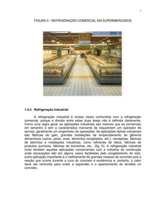 7
FIGURA 5 - REFRIGERAÇÃO COMERCIAL EM SUPERMERCADOS
1.4.3 Refrigeração Industrial
A refrigeração industrial é muitas vezes confundida com a refrigeração
comercial, porque a divisão entre estas duas áreas não é definida claramente.
Como uma regra geral, as aplicações industriais são maiores que as comerciais
em tamanho e tem a característica marcante de requererem um operador de
serviço, geralmente um engenheiro de operações. As aplicações típicas industriais
são fábricas de gelo, grandes instalações de empacotamento de gêneros
alimentícios (carne, peixe, aves, alimentos congelados, etc.), cervejarias, fábricas
de laticínios e instalações industriais, como refinarias de óleos, fábricas de
produtos químicos, fábricas de borrachas, etc., (fig. 6). A refrigeração industrial
inclui também aquelas aplicações concernentes com a indústria da construção
onde escavações são em alguns casos facilitadas pelo congelamento do solo,
outra aplicação importante é o resfriamento de grandes massas de concreto pois a
reação que ocorre durante a cura do concreto é exotérmica e, portanto, o calor
deve ser removido para evitar a expansão e o aparecimento de tensões no
concreto.
 
