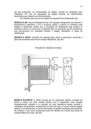 106
dia são suficientes. As necessidades de degelo variarão de instalação para
instalação. Por isso as regulagens de degelo deverão ser determinadas
observando-se o sistema em funcionamento.
Os métodos mais comuns de degelo da serpentina de refrigeração são:
DEGELO A AR: Assume distintas formas. Em espaços refrigerados que operem a
temperaturas superiores a 2o
C é possível utilizar o próprio ar ambiente para
degelar a serpentina, desde que a circulação de refrigerante seja cortada. O
processo é lento, de modo que o projetista deve se assegurar que as serpentinas
que permanecem em operação durante o degelo, satisfaçam a carga de
refrigeração.
DEGELO A ÁGUA: Consiste em espargir água sobre a serpentina, drenando a
água fria resultante para fora do espaço refrigerado, (fig. 84).
FIGURA 84 - DEGELO A ÁGUA
DEGELO ELÉTRICO: É obtido através de um aquecedor elétrico montado de
forma a manter um bom contato térmico com a serpentina. Uma solução
frequentemente utilizada é a inserção de uma resistência tubular durante a
montagem da serpentina, constituindo um tubo não ativo. O custo inicial do degelo
elétrico é, provavelmente, o menor entre todas as opções propostas anteriormente.
No entanto, o seu custo operacional pode ser elevado em virtude das tarifas de
energia elétrica em vigor, (fig. 85).
 