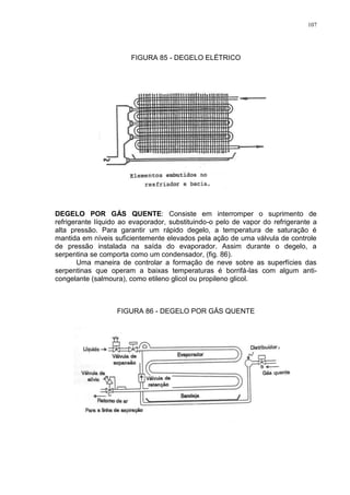 107
FIGURA 85 - DEGELO ELÉTRICO
DEGELO POR GÁS QUENTE: Consiste em interromper o suprimento de
refrigerante líquido ao evaporador, substituindo-o pelo de vapor do refrigerante a
alta pressão. Para garantir um rápido degelo, a temperatura de saturação é
mantida em níveis suficientemente elevados pela ação de uma válvula de controle
de pressão instalada na saída do evaporador. Assim durante o degelo, a
serpentina se comporta como um condensador, (fig. 86).
Uma maneira de controlar a formação de neve sobre as superfícies das
serpentinas que operam a baixas temperaturas é borrifá-las com algum anti-
congelante (salmoura), como etileno glicol ou propileno glicol.
FIGURA 86 - DEGELO POR GÁS QUENTE
 