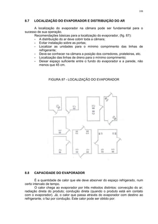 108
8.7 LOCALIZAÇÃO DO EVAPORADOR E DISTRIBUIÇÃO DO AR
A localização do evaporador na câmara pode ser fundamental para o
sucesso de sua operação.
Recomendações básicas para a localização do evaporador, (fig. 87):
- A distribuição do ar deve cobrir toda a câmara;
- Evitar instalação sobre as portas;
- Localizar as unidades para o mínimo comprimento das linhas de
refrigerante;
- Deve-se conhecer na câmara a posição dos corredores, prateleiras, etc.
- Localização das linhas de dreno para o mínimo comprimento;
- Deixar espaço suficiente entre o fundo do evaporador e a parede, não
menos que 45 cm.
FIGURA 87 - LOCALIZAÇÃO DO EVAPORADOR
8.8 CAPACIDADE DO EVAPORADOR
É a quantidade de calor que ele deve absorver do espaço refrigerado, num
certo intervalo de tempo.
O calor chega ao evaporador por três métodos distintos: convecção do ar;
radiação direta do produto; condução direta (quando o produto está em contato
com o evaporador). Já, o calor que passa através do evaporador com destino ao
refrigerante, o faz por condução. Este calor pode ser obtido por:
 