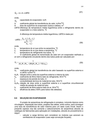 109
LMTDAUQe  (57)
onde,
eQ capacidade do evaporador, kJ/h
U coeficiente global de transferência de calor, kJ/hm2o
C
A área de superfície do evaporador (tubos e aletas), m2
LMTD diferença de temperatura média logarítmica entre o refrigerante dentro do
evaporador e o meio externo, o
C
A diferença de temperatura média logarítmica, LMTD é dada por:
   
 
 rs
re
rsre
tt
tt
ln
t-t-t-t
LMTD



(58)
onde,
te temperatura do ar que entra na serpentina, o
C
ts temperatura do ar que deixa a serpentina, o
C
tr temperatura do refrigerante nos tubos, o
C
O coeficiente global de transmissão de calor em um evaporador resfriado a
ar com o refrigerante circulando dentro dos tubos pode ser calculado por:
)1/(h)/A(t/k)(A)/h/A(A
1
U
wrmowio
o

 (59)
onde,
Uo coeficiente global de transferência de calor baseado na superfície externa e
a LMTD, kJ/hm2o
C
Ao/Ai relação entre a área da superfície externa e interna do tubo
hw coeficiente de filme interno lado do refrigerante, W/m2o
C
t espessura da parede do tubo, m
k condutibilidade térmica do material do tubo, W/mo
C
Ao/Am relação de área entre a superfície externa e a superfície circunferencial
média da parede de metal do tubo
hr coeficiente de filme externo lado do ar, W/m2o
C
fw eficiência da aleta (100% para tubos não aletados)
8.9 SELEÇÃO DO EVAPORADOR
O projeto de serpentinas de refrigeração é complexo, incluindo tópicos como
circuitagem, disposição dos tubos, projetos das aletas, entre outros, para conseguir
uma taxa de transferência de calor máxima para um dado custo inicial. Assim o
presente capítulo visa tão somente o selecionamento de serpentinas através de
catálogos de fabricantes para aplicação em instalações, através do procedimento a
seguir:
- calcular a carga térmica sem considerar os motores que acionam os
ventiladores do evaporador (caso seja convecção forçada);
 