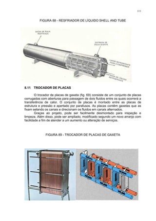 111
FIGURA 88 - RESFRIADOR DE LÍQUIDO SHELL AND TUBE
8.11 TROCADOR DE PLACAS
O trocador de placas de gaxeta (fig. 69) consiste de um conjunto de placas
corrugadas com aberturas para passagem de dois fluidos entre os quais ocorrerá a
transferência de calor. O conjunto de placas é montado entre as placas de
estrutura e pressão e apertado por parafusos. As placas contêm gaxetas que as
fixam selando os canais e direcionam os fluidos em canais alternados.
Graças ao projeto, pode ser facilmente desmontado para inspeção e
limpeza. Além disso, pode ser ampliado, modificado segundo um novo arranjo com
facilidade a fim de atender a um aumento ou alteração de serviços.
FIGURA 89 - TROCADOR DE PLACAS DE GAXETA
 