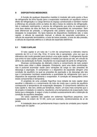 113
9 DISPOSITIVOS MEDIDORES
A função de qualquer dispositivo medidor é modular até certo ponto o fluxo
de refrigerante da linha líquida para o evaporador mantendo um equilíbrio entre o
efeito de refrigeração e a carga térmica do espaço condicionado e também manter
a diferença de pressão entre os lados de alta e baixa do sistema de refrigeração.
Isto é realizado restringindo o volume de refrigerante que entra no evaporador a
uma taxa abaixo da taxa de fluxo de volume (capacidade) do compressor. Sem
este diferencial de pressão, o refrigerante não poderia vaporizar a temperatura
desejada no evaporador. Os tipos básicos de dispositivos medidores são: o tubo
capilar, a válvula de expansão manual, a válvula de expansão automática, a
válvula de expansão termostática, a boia de baixa pressão, a boia de alta pressão,
a válvula de expansão elétrica e a válvula de expansão eletrônica.
9.1 TUBO CAPILAR
O tubo capilar é um tubo de 1 a 6m de comprimento e diâmetro interno
variando de 0,5 a 2 mm (fig. 91a). O nome não é apropriado, uma vez que os
diâmetros são muito grandes para produzir uma ação capilar. O refrigerante líquido
que entra no tubo capilar perde pressão à medida que escoa por ele, em virtude do
atrito e da aceleração do fluido, resultando na evaporação de parte do refrigerante.
Diversas combinações de diâmetro interno e comprimento de tubo podem
ser feitos para obter o efeito desejado. Entretanto, para uma dada combinação,
não é possível acomodar vazão para variações da carga ou das pressões de
descarga e aspiração. O compressor e o dispositivo de expansão atingem uma
condição de equilíbrio na qual as pressões de aspiração e de descarga são tais
que o compressor bombeia exatamente a quantidade de refrigerante com que o
dispositivo de expansão alimenta o evaporador. A condição de desequilíbrio entre
esses componentes é temporária.
O projetista de uma unidade frigorífica nova dotada de tubo capilar deve
escolher o diâmetro e o comprimento do tubo de modo que o ponto de equilíbrio
corresponda à temperatura de evaporação desejada. O comprimento definitivo do
tubo capilar é, não raro, obtido por tentativas. Assim, um tubo mais comprido que o
de projeto é instalado no sistema, resultando uma temperatura de evaporação mais
baixa que a desejada. A seguir o tubo é cortado sucessivamente até a obtenção da
condição de equilíbrio desejada.
Os tubos capilares são usados em sistemas frigoríficos pequenos, com
capacidades da ordem de 10 kW, como por exemplo, condicionadores de ar de
janela.
A instalação deve ser perfeitamente limpa e isenta de umidade para impedir
a obstrução do capilar.
 