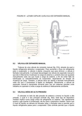 114
FIGURA 91 - a)TUBO CAPILAR, b)VÁLVULA DE EXPANSÃO MANUAL
(a) (b)
9.2 VÁLVULA DE EXPANSÃO MANUAL
Trata-se de uma válvula de comando manual (fig. 91b), através da qual o
líquido refrigerante alimenta o evaporador. Para aumentar o fluxo do refrigerante
para o evaporador, a válvula é aberta, enquanto que para diminuir, a válvula é
fechada manualmente. A principal desvantagem da válvula de expansão manual é
que ela é inflexível às mudanças na carga do sistema e, portanto deve ser ajustada
manualmente cada vez que muda a carga do sistema, a fim de evitar falta de
lubrificação ou sobrealimentarão do evaporador, dependendo da direção de
mudança de carga. Também, a válvula deve ser aberta e fechada manualmente
cada vez que o compressor é ligado ou desligado. Obviamente, a válvula de
expansão manual é apropriada somente para uso em sistemas grandes onde
trabalha um operador e onde a carga do sistema é relativamente constante.
9.3 VÁLVULA BÓIA DE ALTA PRESSÃO
É colocada no lado de alta pressão do sistema e imersa no líquido a alta
pressão, o qual é o seu principal controle (fig. 92a). Este tipo de dispositivo
medidor implica numa carga crítica de refrigerante no sistema. Tão rapidamente
quanto o gás quente é condensado, ele flui para o dispositivo medidor. Assim que
o nível do líquido na câmara do flutuador sobe, o flutuador abre e permite que o
líquido refrigerante passe para o evaporador. Este controle permite que o líquido
 