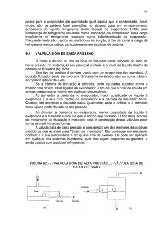 115
passe para o evaporador em quantidade igual aquela que é condensada, deste
modo, não se poderá fazer provisões no sistema para um armazenamento
automático do líquido refrigerante, além daquele do evaporador. Então uma
sobrecarga de refrigerante resultaria numa inundação do compressor. Uma carga
insuficiente de refrigerante resultaria numa subalimentação do evaporador.
Frequentemente são usados acumuladores na sucção, a fim de tornar a carga de
refrigerante menos crítica, particularmente em sistemas de amônia.
9.4 VÁLVULA BÓIA DE BAIXA PRESSÃO
O nome é devido ao fato da boia do flutuador estar colocada no lado de
baixa pressão do sistema. O seu principal controle é o nível do líquido dentro da
câmara do flutuador (fig. 92b).
Este tipo de controle é sempre usado com um evaporador tipo inundado. A
boia do flutuador pode ser colocada diretamente no evaporador ou numa câmara
apropriada adjacente a ele.
Se a câmara de flutuação é utilizada, tanto as partes superior como a
inferior dela devem estar ligadas ao evaporador, a fim de que o nível do líquido em
ambos permaneça o mesmo em qualquer circunstância.
Ao aumentar a demanda no evaporador, maior quantidade de líquido é
evaporada e o seu nível dentro do evaporador e a câmara do flutuador, baixa.
Quando isto acontece o flutuador baixa igualmente, abre o orifício, e é admitido
mais líquido vindo do lado de alta pressão.
Ao diminuir a demanda no evaporador, menor quantidade de líquido é
evaporada e o flutuador subirá até que o orifício seja fechado. O tipo mais simples
de mecanismo de flutuação é mostrado aqui. A construção destas válvulas pode
tomar as mais variadas formas.
A válvula boia de baixa pressão é considerada um dos melhores dispositivos
medidores que existem para "Sistemas Inundados". Ela consegue um excelente
controle e a sua simplicidade a faz quase livre de avarias. Ela pode ser aplicada
em qualquer dos sistemas inundados, quer eles sejam pequenos ou grandes, e
ainda usados com qualquer refrigerante.
FIGURA 92 - a) VÁLVULA BÓIA DE ALTA PRESSÃO, b) VÁLVULA BÓIA DE
BAIXA PRESSÃO
 