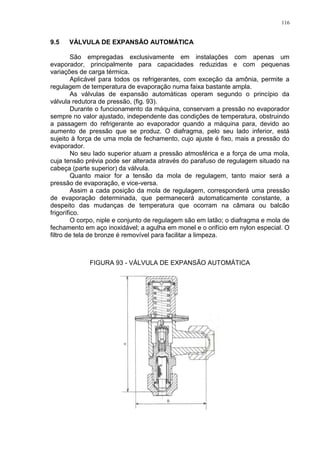 116
9.5 VÁLVULA DE EXPANSÃO AUTOMÁTICA
São empregadas exclusivamente em instalações com apenas um
evaporador, principalmente para capacidades reduzidas e com pequenas
variações de carga térmica.
Aplicável para todos os refrigerantes, com exceção da amônia, permite a
regulagem de temperatura de evaporação numa faixa bastante ampla.
As válvulas de expansão automáticas operam segundo o princípio da
válvula redutora de pressão, (fig. 93).
Durante o funcionamento da máquina, conservam a pressão no evaporador
sempre no valor ajustado, independente das condições de temperatura, obstruindo
a passagem do refrigerante ao evaporador quando a máquina para, devido ao
aumento de pressão que se produz. O diafragma, pelo seu lado inferior, está
sujeito à força de uma mola de fechamento, cujo ajuste é fixo, mais a pressão do
evaporador.
No seu lado superior atuam a pressão atmosférica e a força de uma mola,
cuja tensão prévia pode ser alterada através do parafuso de regulagem situado na
cabeça (parte superior) da válvula.
Quanto maior for a tensão da mola de regulagem, tanto maior será a
pressão de evaporação, e vice-versa.
Assim a cada posição da mola de regulagem, corresponderá uma pressão
de evaporação determinada, que permanecerá automaticamente constante, a
despeito das mudanças de temperatura que ocorram na câmara ou balcão
frigorífico.
O corpo, niple e conjunto de regulagem são em latão; o diafragma e mola de
fechamento em aço inoxidável; a agulha em monel e o orifício em nylon especial. O
filtro de tela de bronze é removível para facilitar a limpeza.
FIGURA 93 - VÁLVULA DE EXPANSÃO AUTOMÁTICA
 