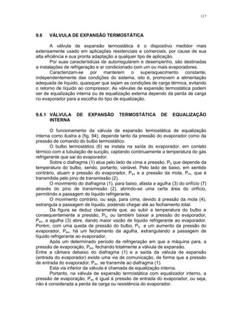 117
9.6 VÁLVULA DE EXPANSÃO TERMOSTÁTICA
A válvula de expansão termostática é o dispositivo medidor mais
extensamente usado em aplicações residenciais e comerciais, por causa de sua
alta eficiência e sua pronta adaptação a qualquer tipo de aplicação.
Por suas características de autorregularem e desempenho, são destinadas
a instalações de refrigeração e ar condicionado com um ou mais evaporadores.
Caracterizam-se por manterem o superaquecimento constante,
independentemente das condições do sistema, isto é, promovem a alimentação
adequada de líquido, quaisquer que sejam as condições de carga térmica, evitando
o retorno de líquido ao compressor. As válvulas de expansão termostática podem
ser de equalização interna ou de equalização externa dependo da perda de carga
no evaporador para a escolha do tipo de equalização.
9.6.1 VÁLVULA DE EXPANSÃO TERMOSTÁTICA DE EQUALIZAÇÃO
INTERNA
O funcionamento da válvula de expansão termostática de equalização
interna como ilustra a (fig. 94), depende tanto da pressão do evaporador como da
pressão de comando do bulbo termostático.
O bulbo termostático (6) se instala na saída do evaporador, em contato
térmico com a tubulação de sucção, captando continuamente a temperatura do gás
refrigerante que sai do evaporador.
Sobre o diafragma (1) atua pelo lado de cima a pressão, Pb que depende da
temperatura do bulbo, sendo, portanto, variável. Pelo lado de baixo, em sentido
contrário, atuam a pressão do evaporador, Pev e a pressão da mola, Pm, que é
transmitida pelo pino de transmissão (2).
O movimento do diafragma (1), para baixo, afasta a agulha (3) do orifício (7)
através do pino de transmissão (2), abrindo-se uma certa área do orifício,
permitindo a passagem do líquido refrigerante.
O movimento contrário, ou seja, para cima, devido à pressão da mola (4),
estrangula a passagem de líquido, podendo chegar até ao fechamento total.
Da figura se deduz claramente que, ao subir a temperatura do bulbo e
consequentemente a pressão, Pb, ou também baixar a pressão do evaporador,
Pev, a agulha (3) abre, dando maior vazão de líquido refrigerante ao evaporador.
Porém, com uma queda de pressão do bulbo, Pb e um aumento da pressão do
evaporador, Pev, há um fechamento da agulha, estrangulando a passagem de
líquido refrigerante ao evaporador.
Após um determinado período de refrigeração em que a máquina para, a
pressão de evaporação, Pev, fechando totalmente a válvula de expansão.
Entre a câmara debaixo do diafragma (1) e a saída da válvula de expansão
(entrada do evaporador) existe uma via de comunicação, de forma que a pressão
de entrada do evaporador, Pev se transmite ao diafragma (1).
Esta via inferior da válvula é chamada de equalização interna.
Portanto, na válvula de expansão termostática com equalizador interno, a
pressão de evaporação, Pev é igual à pressão de entrada do evaporador, ou seja,
não é considerada a perda de carga ou resistência do evaporador.
 