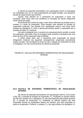 118
A válvula de expansão termostática com equalização interna é empregada
em instalações com um ou mais evaporadores de injeção simples, com pequenas
perdas de carga (menos que 20 kPa).
Quanto mais elevado for o rendimento do evaporador e maior sua
tubulação, tanto maior será sua resistência à circulação de líquido refrigerante
(maior perda de carga).
Aumentando-se a perda de carga, maior será a diferença de pressão entre a
entrada e a saída do evaporador. Essa pressão mais elevada na entrada do
evaporador produzirá, nas válvulas com equalização interna, uma força maior
embaixo do diafragma (1). Para a válvula permanecer aberta, é necessário que a
pressão do bulbo, Pev aumente.
Isto será conseguido com o aumento do superaquecimento sentido na saída
do evaporador, pelo bulbo. Para se conseguir esse aumento é necessário que uma
parte da área útil do evaporador seja inutilizada.
A perda dessa área, que é necessária para evaporação de líquido
refrigerante, implicará nas seguintes consequências: evaporador parcialmente
coberto de gelo, más condições de troca de calor, redução do rendimento de toda
a instalação e um mau funcionamento da válvula de expansão.
FIGURA 94 - VÁLVULA DE EXPANSÃO TERMOSTÁTICA DE EQUALIZAÇÃO
INTERNA
9.6.2 VÁLVULA DE EXPANSÃO TERMOSTÁTICA DE EQUALIZAÇÃO
EXTERNA
Na válvula de expansão termostática com equalização externa, como ilustra
a (fig. 95), a pressão de entrada do evaporador, Pev localizada na câmara inferior
(A) não tem contato com o diafragma (1), pois está separada pela parede divisória
(9). A pressão do evaporador, Pev localizada na câmara superior (B) será
transmitida através do equalizador externo de pressão, que será conectado na
saída do evaporador. Portanto, a pressão, Pev que age embaixo do diafragma (1),
 