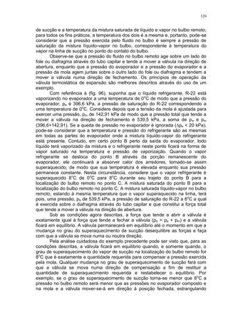 120
de sucção e a temperatura da mistura saturada de líquido e vapor no bulbo remoto,
para todos os fins práticos, a temperatura dos dois é a mesma e, portanto, pode-se
considerar que a pressão exercida pelo fluido no bulbo é sempre a pressão de
saturação da mistura líquido-vapor no bulbo, correspondente à temperatura do
vapor na linha de sucção no ponto do contato do bulbo.
Observe-se que a pressão do fluido no bulbo remoto age sobre um lado do
fole ou diafragma através do tubo capilar e tende a mover a válvula na direção de
abertura, enquanto que a pressão do evaporador e a pressão do evaporador e a
pressão da mola agem juntas sobre o outro lado do fole ou diafragma e tendem a
mover a válvula numa direção de fechamento. Os princípios de operação da
válvula termostática de expansão são melhores descritos através do uso de um
exemplo.
Com referência à (fig. 96), suponha que o líquido refrigerante, R-22 está
vaporizando no evaporador a uma temperatura de 0o
C de modo que a pressão do
evaporador, pe é 396,6 kPa, a pressão de saturação do R-22 correspondendo a
uma temperatura de 0o
C. Considere depois que a tensão da mola é ajustada para
exercer uma pressão, pm de 142,91 kPa de modo que a pressão total que tende a
mover a válvula na direção de fechamento é 539,5 kPa, a soma de pe e pm
(396,6+142,91). Se a queda de pressão no evaporador é ignorada (pe < 20 kPa),
pode-se considerar que a temperatura e pressão do refrigerante são as mesmas
em todas as partes do evaporador onde a mistura líquido-vapor do refrigerante
está presente. Contudo, em certo ponto B perto da saída do evaporador, todo
líquido terá vaporizado da mistura e o refrigerante neste ponto ficará na forma de
vapor saturado na temperatura e pressão de vaporização. Quando o vapor
refrigerante se desloca do ponto B através da porção remanescente do
evaporador, ele continuará a absorver calor dos arredores, tornado-se assim
superaquecido, de modo que sua temperatura é elevada enquanto sua pressão
permanece constante. Nesta circunstância, considere que o vapor refrigerante é
superaquecido 8o
C de 0o
C para 8o
C durante seu trajeto do ponto B para a
localização do bulbo remoto no ponto C. A mistura saturada do ponto B para a
localização do bulbo remoto no ponto C. A mistura saturada líquido-vapor no bulbo
remoto, estando à mesma temperatura que o vapor superaquecido na linha, terá
pois, uma pressão, pb de 539,5 kPa, a pressão de saturação do R-22 a 8o
C a qual
é exercida sobre o diafragma através do tubo capilar e que constitui a força total
que tende a mover a válvula na direção de abertura.
Sob as condições agora descritas, a força que tende a abrir a válvula é
exatamente igual à força que tende a fechar a válvula (pb = pe + pm) e a válvula
ficará em equilíbrio. A válvula permanecerá em equilíbrio até o momento em que a
mudança no grau do superaquecimento de sucção desequilibre as forças e faça
com que a válvula se mova numa ou noutra direção.
Pela análise cuidadosa do exemplo precedente pode ser visto que, para as
condições descritas, a válvula ficará em equilíbrio quando, e somente quando, o
grau de superaquecimento do vapor de sucção na localização do bulbo remoto for
8o
C que é exatamente a quantidade requerida para compensar a pressão exercida
pela mola. Qualquer mudança no grau de superaquecimento de sucção fará com
que a válvula se mova numa direção de compensação a fim de restituir a
quantidade de superaquecimento requerida e restabelecer o equilíbrio. Por
exemplo, se o grau de superaquecimento de sucção torna-se menor que 8o
C a
pressão no bulbo remoto será menor que as pressões no evaporador composto e
na mola e a válvula mover-se-á em direção à posição fechada, estrangulando
 