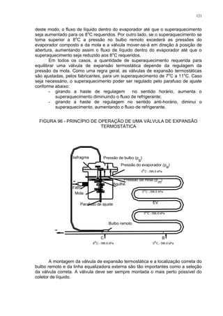 121
deste modo, o fluxo de líquido dentro do evaporador até que o superaquecimento
seja aumentado para os 8o
C requeridos. Por outro lado, se o superaquecimento se
torna superior a 8o
C a pressão no bulbo remoto excederá as pressões do
evaporador composto e da mola e a válvula mover-se-á em direção à posição de
abertura, aumentando assim o fluxo de líquido dentro do evaporador até que o
superaquecimento seja reduzido aos 8o
C requeridos.
Em todos os casos, a quantidade de superaquecimento requerida para
equilibrar uma válvula de expansão termostática depende da regulagem da
pressão da mola. Como uma regra geral, as válvulas de expansão termostáticas
são ajustadas, pelos fabricantes, para um superaquecimento de 7o
C a 11o
C. Caso
seja necessário, o superaquecimento poder ser regulado pelo parafuso de ajuste
conforme abaixo:
- girando a haste de regulagem no sentido horário, aumenta o
superaquecimento diminuindo o fluxo de refrigerante;
- girando a haste de regulagem no sentido anti-horário, diminui o
superaquecimento, aumentando o fluxo de refrigerante.
FIGURA 96 - PRINCÍPIO DE OPERAÇÃO DE UMA VÁLVULA DE EXPANSÃO
TERMOSTÁTICA
EV
Pressão de bulbo (p )
b
Pressão da mola (p )
m
Diafragma
Agulha
Filtro
Mola
Parafuso de ajuste
Bulbo remoto
o
0 C - 396,6 kPa
0 C - 396,6 kPao
0 C - 396,6 kPa
o
Pressão do evaporador (p )
e
BC
8 C - 396,6 kPa
o
0 C - 396,6 kPa
o
A montagem da válvula de expansão termostática e a localização correta do
bulbo remoto e da linha equalizadora externa são tão importantes como a seleção
da válvula correta. A válvula deve ser sempre montada o mais perto possível do
coletor de líquido.
 