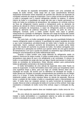 122
As válvulas de expansão termostática existem com uma variedade de
cargas do bulbo remoto. Cada carga tem as suas características térmicas
específicas fornecendo várias respostas de controle das válvulas de expansão às
condições variáveis de carga do evaporador. Com a carga convencional de líquido,
o bulbo é carregado com o mesmo refrigerante utilizado no sistema. O volume
interno do bulbo e a quantidade da carga são tais que o líquido permanece no
bulbo em todas as condições de temperatura. Isto assegura um controle contínuo
do fluxo de refrigerante mesmo quando a temperatura junto ao elemento de
potência da válvula for inferior à temperatura do bulbo remoto. Quando existir uma
dessas condições de temperatura, o vapor de refrigerante pode-se condensar
dentro do elemento de potência reduzindo a pressão na parte de cima do
diafragma. Contudo, como o bulbo contém líquido mais vapor é gerado,
restaurando-se a pressão no diafragma. Válvulas com carga de líquido são usadas
geralmente em aplicações em que se prevê uma larga gama de temperaturas no
evaporador.
Por outro lado, um bulbo carregado de gás usa uma quantidade limitada do
mesmo refrigerante usado no sistema. A quantidade da carga é ajustada de modo
a que numa temperatura pré-determinada do bulbo todo o líquido se encontra
vaporizado. Assim, qualquer aumento de temperatura de sucção acima deste
ponto não resulta em aumento na pressão do bulbo. Os bulbos carregados com
gás limitam-se a aplicações de conforto que operam dentro de uma gama estreita
de temperaturas e em que a queda de pressão na serpentina seja suficiente para
assegurar uma temperatura do bulbo relativamente baixa.
Quando o bulbo contém uma carga diferente do refrigerante usado no
sistema, chama-se de carga cruzada. A carga cruzada produz uma curva pressão-
temperatura mais plana do que a do refrigerante a ser controlado. O volume do
bulbo e a quantidade de carga são tais que algum líquido permanece no bulbo em
todas as condições de temperatura. Estas válvulas existem para praticamente
todas as aplicações comerciais e de baixa temperatura.
O bulbo termostático de uma válvula de expansão deve estar fixado na
saída do evaporador. O bulbo termostático deve estar preso por braçadeiras sobre
uma superfície limpa e plana, para que haja um contato térmico ideal com a
tubulação de sucção. De acordo com os diâmetros da tubulação de sucção, o
bulbo deverá ser montado na posição correspondente aos ponteiros de um relógio
entre 8 e 4 horas. O bulbo termostático deve estar fora das correntes de ar e
totalmente isolado, para evitar impulsos falsos na válvula de expansão. Deve-se
tomar o cuidado de não instalar o bulbo e o equalizador após o intercambiador de
calor. O bulbo deve ser instalado sempre na parte horizontal da tubulação de
sucção. Deve-se evitar a colocação do bulbo em curvas ou linha vertical. Caso seja
necessária a instalação do bulbo numa linha vertical, seguir a indicação da (fig.
97).
O tubo equalizador externo deve ser instalado após o bulbo cerca de 10 a
20 cm.
Se uma válvula de expansão estiver alimentando mais de um evaporador,
instalar o bulbo termostático e o equalizador externo na saída do coletor que
contém a tubulação de sucção, conforme indica a (fig. 97).
 