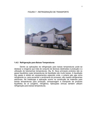 9
FIGURA 7 - REFRIGERAÇÃO DE TRANSPORTE
1.4.5 Refrigeração para Baixas Temperaturas
Dentre as aplicações da refrigeração para baixas temperaturas pode–se
destacar a criogenia que trata do conjunto de técnicas destinadas à produção e a
utilização de baixíssimas temperaturas, (fig. 8). Seus principais produtos são os
gases liquefeitos cujas temperaturas de liquefação são muito baixas. A liquefação
dos gases é obtida em equipamentos especiais onde, o próprio gás age como
refrigerante ou, para aumentar o rendimento do processo, são usados refrigerantes
adicionais. Na metalurgia a aplicação ocorre na construção de materiais para
baixas temperaturas para produção, armazenagem e transporte de produtos
liquefeitos do ar (oxigênio, nitrogênio). Aplicações clínicas também utilizam
refrigeração para baixas temperaturas.
 