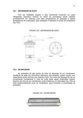 127
10.1 SEPARADOR DE ÓLEO
Tem por finalidade separar o óleo lubrificante misturado ao vapor
refrigerante, fazendo-o retornar ao cárter do compressor sendo utilizado
principalmente em sistemas com altas temperaturas de descarga e baixas
temperaturas de evaporação. Sua instalação é efetuada na saída do compressor
(fig. 102).
FIGURA 102 - SEPARADOR DE ÓLEO
10.2 SILENCIADOR
As pulsações de gás dentro da linha de descarga de um compressor,
resultante da ação por movimento alternativo dos êmbolos, podem causar uma
ressonância dentro da linha que originará ruído. Se a linha de descarga for de um
comprimento considerável o nível de ruído pode atingir proporções críticas.
Quando isto tiver de ser considerado, pode instalar-se um silenciador (fig. 103) na
linha preferencialmente junto ao compressor, para minimizar a transmissão de
pulsações.
FIGURA 103 - SILENCIADOR
 