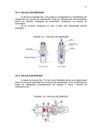 134
10.11 VÁLVULA DE INSPEÇÃO
A válvula de inspeção (fig. 112) auxilia no carregamento ou transferência de
refrigerante num serviço de manutenção. Pode ser utilizada para outra finalidade,
como por exemplo, instalação de manômetro. Localiza-se na carcaça do
compressor.
Ao se conectar mangueira ou tubo, a sede será pressionada abrindo
passagem.
FIGURA 112 - VÁLVULA DE INSPEÇÃO
10.12 VÁLVULA DE SERVIÇO
A válvula de serviço (fig. 113) tem como finalidade fechar uma determinada
parte do ciclo para execução de um serviço de manutenção, como recolhimento e
carga de refrigerante, processamento de limpeza e vácuo, conexão de
manômetros etc.
FIGURA 113 - VÁLVULA DE SERVIÇO
 
