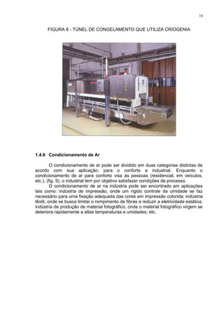 10
FIGURA 8 - TÚNEL DE CONGELAMENTO QUE UTILIZA CRIOGENIA
1.4.6 Condicionamento de Ar
O condicionamento de ar pode ser dividido em duas categorias distintas de
acordo com sua aplicação: para o conforto e industrial. Enquanto o
condicionamento de ar para conforto visa às pessoas (residencial, em veículos,
etc.), (fig. 9), o industrial tem por objetivo satisfazer condições de processo.
O condicionamento de ar na indústria pode ser encontrado em aplicações
tais como: indústria de impressão, onde um rígido controle da umidade se faz
necessário para uma fixação adequada das cores em impressão colorida; indústria
têxtil, onde se busca limitar o rompimento de fibras e reduzir a eletricidade estática;
indústria de produção de material fotográfico, onde o material fotográfico virgem se
deteriora rapidamente a altas temperaturas e umidades; etc.
 