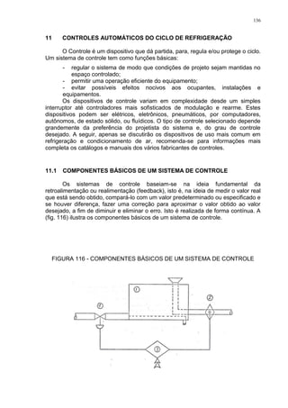 136
11 CONTROLES AUTOMÁTICOS DO CICLO DE REFRIGERAÇÃO
O Controle é um dispositivo que dá partida, para, regula e/ou protege o ciclo.
Um sistema de controle tem como funções básicas:
- regular o sistema de modo que condições de projeto sejam mantidas no
espaço controlado;
- permitir uma operação eficiente do equipamento;
- evitar possíveis efeitos nocivos aos ocupantes, instalações e
equipamentos.
Os dispositivos de controle variam em complexidade desde um simples
interruptor até controladores mais sofisticados de modulação e rearme. Estes
dispositivos podem ser elétricos, eletrônicos, pneumáticos, por computadores,
autônomos, de estado sólido, ou fluídicos. O tipo de controle selecionado depende
grandemente da preferência do projetista do sistema e, do grau de controle
desejado. A seguir, apenas se discutirão os dispositivos de uso mais comum em
refrigeração e condicionamento de ar, recomenda-se para informações mais
completa os catálogos e manuais dos vários fabricantes de controles.
11.1 COMPONENTES BÁSICOS DE UM SISTEMA DE CONTROLE
Os sistemas de controle baseiam-se na ideia fundamental da
retroalimentação ou realimentação (feedback), isto é, na ideia de medir o valor real
que está sendo obtido, compará-lo com um valor predeterminado ou especificado e
se houver diferença, fazer uma correção para aproximar o valor obtido ao valor
desejado, a fim de diminuir e eliminar o erro. Isto é realizada de forma contínua. A
(fig. 116) ilustra os componentes básicos de um sistema de controle.
FIGURA 116 - COMPONENTES BÁSICOS DE UM SISTEMA DE CONTROLE
 