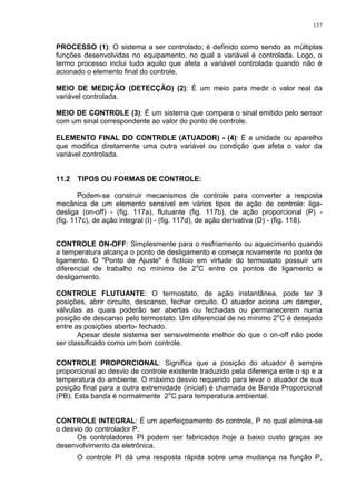 137
PROCESSO (1): O sistema a ser controlado; é definido como sendo as múltiplas
funções desenvolvidas no equipamento, no qual a variável é controlada. Logo, o
termo processo inclui tudo aquilo que afeta a variável controlada quando não é
acionado o elemento final do controle.
MEIO DE MEDIÇÃO (DETECÇÃO) (2): É um meio para medir o valor real da
variável controlada.
MEIO DE CONTROLE (3): É um sistema que compara o sinal emitido pelo sensor
com um sinal correspondente ao valor do ponto de controle.
ELEMENTO FINAL DO CONTROLE (ATUADOR) - (4): É a unidade ou aparelho
que modifica diretamente uma outra variável ou condição que afeta o valor da
variável controlada.
11.2 TIPOS OU FORMAS DE CONTROLE:
Podem-se construir mecanismos de controle para converter a resposta
mecânica de um elemento sensível em vários tipos de ação de controle: liga-
desliga (on-off) - (fig. 117a), flutuante (fig. 117b), de ação proporcional (P) -
(fig. 117c), de ação integral (I) - (fig. 117d), de ação derivativa (D) - (fig. 118).
CONTROLE ON-OFF: Simplesmente para o resfriamento ou aquecimento quando
a temperatura alcança o ponto de desligamento e começa novamente no ponto de
ligamento. O "Ponto de Ajuste" é fictício em virtude do termostato possuir um
diferencial de trabalho no mínimo de 2o
C entre os pontos de ligamento e
desligamento.
CONTROLE FLUTUANTE: O termostato, de ação instantânea, pode ter 3
posições, abrir circuito, descanso, fechar circuito. O atuador aciona um damper,
válvulas as quais poderão ser abertas ou fechadas ou permanecerem numa
posição de descanso pelo termostato. Um diferencial de no mínimo 2o
C é desejado
entre as posições aberto- fechado.
Apesar deste sistema ser sensivelmente melhor do que o on-off não pode
ser classificado como um bom controle.
CONTROLE PROPORCIONAL: Significa que a posição do atuador é sempre
proporcional ao desvio de controle existente traduzido pela diferença ente o sp e a
temperatura do ambiente. O máximo desvio requerido para levar o atuador de sua
posição final para a outra extremidade (inicial) é chamada de Banda Proporcional
(PB). Esta banda é normalmente 2o
C para temperatura ambiental.
CONTROLE INTEGRAL: É um aperfeiçoamento do controle, P no qual elimina-se
o desvio do controlador P.
Os controladores PI podem ser fabricados hoje a baixo custo graças ao
desenvolvimento da eletrônica.
O controle PI dá uma resposta rápida sobre uma mudança na função P,
 
