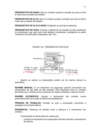 141
PRESSOSTATO DE BAIXA: Abre os contatos quando a pressão que atua no fole
é menor que a pressão de trabalho.
PRESSOSTATO DE ALTA: Abre os contatos quando a pressão que atua no fole é
maior que a pressão de trabalho.
PRESSOSTATO DE ALTA E BAIXA: Englobam os dois tipos anteriores.
PRESSOSTATO DE ÓLEO: Controla o diferencial de pressão do óleo lubrificante
do compressor, que caso caia muito desliga o compressor, protegendo as partes
mecânicas de lubrificação inadequada, (fig. 122).
FIGURA 122 - PRESSOSTATO DE ÓLEO
Quanto ao rearme os pressostatos podem ser de rearme manual ou
automático.
REARME MANUAL: É um dispositivo de segurança opcional encontrado nos
pressostatos de alta (lado de alta pressão). Este dispositivo trava os contatos
permitindo que o sistema entre novamente em regime mediante o rearme manual.
REARME AUTOMÁTICO: Quando o fechamento dos contatos ocorre
automaticamente em função do diferencial estabelecido.
PRESSÃO DE TRABALHO: Pressão na qual o pressostato interrompe a
passagem da corrente elétrica.
DIFERENCIAL: Diferença de pressão entre a abertura e o fechamento dos
contatos.
O pressostato de baixa pode ser usado para:
- controle da temperatura de evaporação (Permite controlar a temperatura
da câmara;
 
