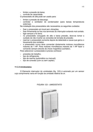 142
- limitar a pressão de baixa;
- controle de capacidade.
O pressostato de alta pode ser usado para:
- limitar a pressão de descarga;
- controlar o ventilador do condensador (para baixas temperaturas
externas).
Na instalação dos pressostatos são necessários os seguintes cuidados:
- fixar o pressostato em local sem vibrações;
- fixar firmemente os fios nos terminais do interruptor evitando mal contato.
- ligar sempre o fio terra;
- no pressostato conjugado de alta e baixa pressão, deve-se tomar o
cuidado de não inverter as conexões de tomada de pressão;
- rearmar o pressostato somente depois de detectada a causa que gerou o
travamento dos contatos;
- o pressostato nunca deve comandar diretamente motores monofásicos
maiores de 1 HP. Para motores monofásicos maiores de 1 HP fazer o
comando sempre através de chave magnética (contator).
Para selecionar o pressostato é preciso conhecer:
- pressões de trabalho;
- tipo de refrigerante;
- tipo de rearme (automático ou manual);
- tipo de conexão (com ou sem capilar).
11.3.3 Umidostatos
O Elemento interruptor do umidostato (fig. 123) é acionado por um sensor
cujo comprimento varia em função da umidade relativa do ar.
FIGURA 123 - UMIDOSTATO
 