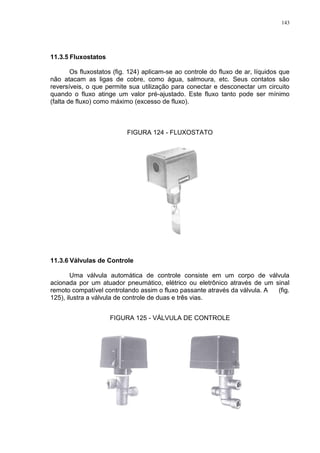143
11.3.5 Fluxostatos
Os fluxostatos (fig. 124) aplicam-se ao controle do fluxo de ar, líquidos que
não atacam as ligas de cobre, como água, salmoura, etc. Seus contatos são
reversíveis, o que permite sua utilização para conectar e desconectar um circuito
quando o fluxo atinge um valor pré-ajustado. Este fluxo tanto pode ser mínimo
(falta de fluxo) como máximo (excesso de fluxo).
FIGURA 124 - FLUXOSTATO
11.3.6 Válvulas de Controle
Uma válvula automática de controle consiste em um corpo de válvula
acionada por um atuador pneumático, elétrico ou eletrônico através de um sinal
remoto compatível controlando assim o fluxo passante através da válvula. A (fig.
125), ilustra a válvula de controle de duas e três vias.
FIGURA 125 - VÁLVULA DE CONTROLE
 