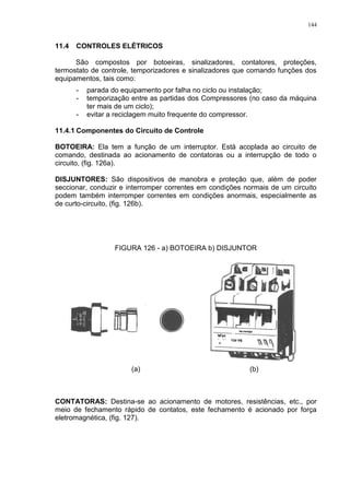 144
11.4 CONTROLES ELÉTRICOS
São compostos por botoeiras, sinalizadores, contatores, proteções,
termostato de controle, temporizadores e sinalizadores que comando funções dos
equipamentos, tais como:
- parada do equipamento por falha no ciclo ou instalação;
- temporização entre as partidas dos Compressores (no caso da máquina
ter mais de um ciclo);
- evitar a reciclagem muito frequente do compressor.
11.4.1 Componentes do Circuito de Controle
BOTOEIRA: Ela tem a função de um interruptor. Está acoplada ao circuito de
comando, destinada ao acionamento de contatoras ou a interrupção de todo o
circuito, (fig. 126a).
DISJUNTORES: São dispositivos de manobra e proteção que, além de poder
seccionar, conduzir e interromper correntes em condições normais de um circuito
podem também interromper correntes em condições anormais, especialmente as
de curto-circuito, (fig. 126b).
FIGURA 126 - a) BOTOEIRA b) DISJUNTOR
(a) (b)
CONTATORAS: Destina-se ao acionamento de motores, resistências, etc., por
meio de fechamento rápido de contatos, este fechamento é acionado por força
eletromagnética, (fig. 127).
 
