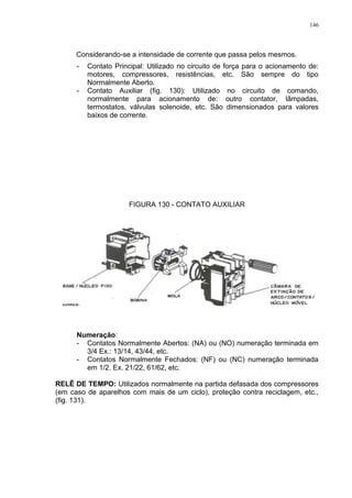 146
Considerando-se a intensidade de corrente que passa pelos mesmos.
- Contato Principal: Utilizado no circuito de força para o acionamento de:
motores, compressores, resistências, etc. São sempre do tipo
Normalmente Aberto.
- Contato Auxiliar (fig. 130): Utilizado no circuito de comando,
normalmente para acionamento de: outro contator, lâmpadas,
termostatos, válvulas solenoide, etc. São dimensionados para valores
baixos de corrente.
FIGURA 130 - CONTATO AUXILIAR
Numeração:
- Contatos Normalmente Abertos: (NA) ou (NO) numeração terminada em
3/4 Ex.: 13/14, 43/44, etc.
- Contatos Normalmente Fechados: (NF) ou (NC) numeração terminada
em 1/2. Ex. 21/22, 61/62, etc.
RELÊ DE TEMPO: Utilizados normalmente na partida defasada dos compressores
(em caso de aparelhos com mais de um ciclo), proteção contra reciclagem, etc.,
(fig. 131).
 
