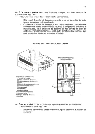 148
RELÊ DE SOBRECARGA: Tem como finalidade proteger os motores elétricos da
sobrecorrente, (fig. 133).
Seu funcionamento pode ser Diferencial e Compensado.
- Diferencial: Quando há desbalanceamento entre as correntes de cada
fase, a atuação do relé é acelerada.
- Compensado: O relé de sobrecarga atua pelo aquecimento causado pela
sobrecorrente sobre um bimetálico. Quando a temperatura ambiente é
mais elevada, há a tendência do desarme do relé devido ao calor do
ambiente. Para compensar isso, existe outro bimetálico (ou bilâmina) que
atua em sentido oposto ao bimetálico principal.
FIGURA 133 - RELÊ DE SOBRECARGA
RELÊ DE MERCÚRIO: Tem por finalidade a proteção contra a sobre-corrente.
Sem Sobre-corrente, (fig. 134):
- a corrente de comando passa do terminal A para o terminal B, através do
mercúrio.
 