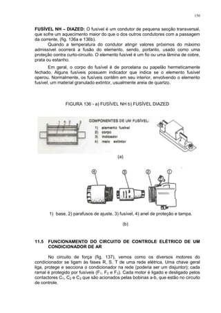 150
FUSÍVEL NH – DIAZED: O fusível é um condutor de pequena secção transversal,
que sofre um aquecimento maior do que o dos outros condutores com a passagem
da corrente, (fig. 136a e 136b).
Quando a temperatura do condutor atingir valores próximos do máximo
admissível ocorrerá a fusão do elemento, sendo, portanto, usado como uma
proteção contra curto-circuito. O elemento fusível é um fio ou uma lâmina de cobre,
prata ou estanho.
Em geral, o corpo do fusível é de porcelana ou papelão hermeticamente
fechado. Alguns fusíveis possuem indicador que indica se o elemento fusível
operou. Normalmente, os fusíveis contêm em seu interior, envolvendo o elemento
fusível, um material granulado extintor, usualmente areia de quartzo.
FIGURA 136 - a) FUSÍVEL NH b) FUSÍVEL DIAZED
(a)
1) base, 2) parafusos de ajuste, 3) fusível, 4) anel de proteção e tampa.
(b)
11.5 FUNCIONAMENTO DO CIRCUITO DE CONTROLE ELÉTRICO DE UM
CONDICIONADOR DE AR
No circuito de força (fig. 137), vemos como os diversos motores do
condicionador se ligam às fases R, S, T de uma rede elétrica. Uma chave geral
liga, protege e secciona o condicionador na rede (poderia ser um disjuntor); cada
ramal é protegido por fusíveis (F1, F2 e F3). Cada motor é ligado e desligado pelos
contactores C1, C2 e C3 que são acionados pelas bobinas a-b, que estão no circuito
de controle.
 