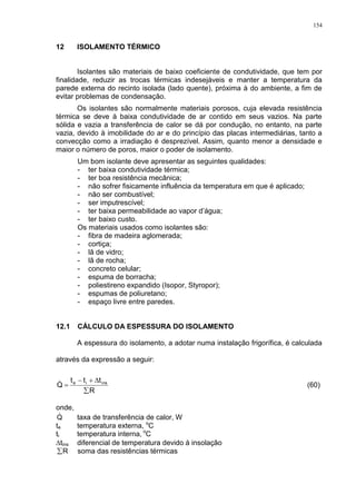 154
12 ISOLAMENTO TÉRMICO
Isolantes são materiais de baixo coeficiente de condutividade, que tem por
finalidade, reduzir as trocas térmicas indesejáveis e manter a temperatura da
parede externa do recinto isolada (lado quente), próxima à do ambiente, a fim de
evitar problemas de condensação.
Os isolantes são normalmente materiais porosos, cuja elevada resistência
térmica se deve à baixa condutividade de ar contido em seus vazios. Na parte
sólida e vazia a transferência de calor se dá por condução, no entanto, na parte
vazia, devido à imobilidade do ar e do princípio das placas intermediárias, tanto a
convecção como a irradiação é desprezível. Assim, quanto menor a densidade e
maior o número de poros, maior o poder de isolamento.
Um bom isolante deve apresentar as seguintes qualidades:
- ter baixa condutividade térmica;
- ter boa resistência mecânica;
- não sofrer fisicamente influência da temperatura em que é aplicado;
- não ser combustível;
- ser imputrescível;
- ter baixa permeabilidade ao vapor d’água;
- ter baixo custo.
Os materiais usados como isolantes são:
- fibra de madeira aglomerada;
- cortiça;
- lã de vidro;
- lã de rocha;
- concreto celular;
- espuma de borracha;
- poliestireno expandido (Isopor, Styropor);
- espumas de poliuretano;
- espaço livre entre paredes.
12.1 CÁLCULO DA ESPESSURA DO ISOLAMENTO
A espessura do isolamento, a adotar numa instalação frigorífica, é calculada
através da expressão a seguir:
R
ttt
Q insie


 (60)
onde,
Q taxa de transferência de calor, W
te temperatura externa, o
C
ti temperatura interna, o
C
tins diferencial de temperatura devido à insolação
R soma das resistências térmicas
 