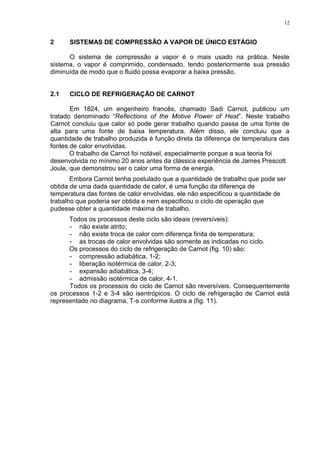 12
2 SISTEMAS DE COMPRESSÃO A VAPOR DE ÚNICO ESTÁGIO
O sistema de compressão a vapor é o mais usado na prática. Neste
sistema, o vapor é comprimido, condensado, tendo posteriormente sua pressão
diminuída de modo que o fluido possa evaporar a baixa pressão.
2.1 CICLO DE REFRIGERAÇÃO DE CARNOT
Em 1824, um engenheiro francês, chamado Sadi Carnot, publicou um
tratado denominado “Reflections of the Motive Power of Heat”. Neste trabalho
Carnot concluiu que calor só pode gerar trabalho quando passa de uma fonte de
alta para uma fonte de baixa temperatura. Além disso, ele concluiu que a
quantidade de trabalho produzida é função direta da diferença de temperatura das
fontes de calor envolvidas.
O trabalho de Carnot foi notável, especialmente porque a sua teoria foi
desenvolvida no mínimo 20 anos antes da clássica experiência de James Prescott
Joule, que demonstrou ser o calor uma forma de energia.
Embora Carnot tenha postulado que a quantidade de trabalho que pode ser
obtida de uma dada quantidade de calor, é uma função da diferença de
temperatura das fontes de calor envolvidas, ele não especificou a quantidade de
trabalho que poderia ser obtida e nem especificou o ciclo de operação que
pudesse obter a quantidade máxima de trabalho.
Todos os processos deste ciclo são ideais (reversíveis):
- não existe atrito;
- não existe troca de calor com diferença finita de temperatura;
- as trocas de calor envolvidas são somente as indicadas no ciclo.
Os processos do ciclo de refrigeração de Carnot (fig. 10) são:
- compressão adiabática, 1-2;
- liberação isotérmica de calor, 2-3;
- expansão adiabática, 3-4;
- admissão isotérmica de calor, 4-1.
Todos os processos do ciclo de Carnot são reversíveis. Consequentemente
os processos 1-2 e 3-4 são isentrópicos. O ciclo de refrigeração de Carnot está
representado no diagrama, T-s conforme ilustra a (fig. 11).
 