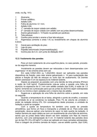 157
onde, na (fig. 141):
1 Alvenaria;
2 Primer asfáltico;
3 Asfalto 0,84;
4 Folha de alumínio: 0,1 mm;
5 Asfalto 0,84;
6 1a.
camada de isopor colada com asfalto;
7 2a.
camada de isopor colada com asfalto com as juntas desencontradas;
8 Arame galvanizado n. 14 fixado na parede por parafuso;
9 Tela estuque;
10 Cavilha para enrolar o arame e fixar tela estuque;
11 Argamassa (cimento e areia 1:4) ou revestimento em chapas de alumínio
0,5mm;
12 Canal para ventilação do piso;
13 Laje do piso;
14 Papelão betuminado (impermeabilização);
15 Contra piso de C.A. com junta de dilatação 30m2
.
12.3.1 Isolamento das paredes
Para um bom isolamento de uma superfície plana, no caso parede, procede-
se da seguinte maneira:
Inicialmente as paredes devem ser rebocadas e bem desempenadas com
argamassa 1:4 de cimento-areia sem cal.
Em cada 0,50x1,00m ou 1,22x0,60m devem ser aplicados nas paredes
dispositivos de fixação, para reter arame galvanizado n. 14 para sustentação das
placas e fixação da tela de estuque ou outro tipo de acabamento. Os arames
devem sobressair 5 cm da espessura do material isolante.
Depois se preparam as paredes com uma demão de tinta primária (Primer)
à razão de 0,40 kg/m2. Posteriormente cola-se sobre a parede uma folha de
alumínio na espessura de 0,1 mm com asfalto oxidado (tipo 0,84), à razão de 1,5
kg/m2, tomando-se a precaução para que as juntas de alumínio sejam sobrepostas
de 5 cm no mínimo e bem vedadas com o mesmo tipo de asfalto.
Sugere-se a aplicação de uma folha de alumínio sobre a parede, em vista
do seguinte:
Quando a temperatura do ar baixa, atingindo o ponto de orvalho, o excesso
de umidade do ar se condensa na isolação. Para 1% de volume de umidade o
poder da isolação diminui 6%. Em consequência deste processo, a umidade da
isolação o pode se congelar.
Com a queda da temperatura há também uma queda da pressão
atmosférica, que forma um fluxo e transporta a umidade de ar. Para evitar esta
penetração, deve-se aplicar uma barreira de vapor no lado quente da isolação. A
melhor barreira de vapor obtém-se com um revestimento de uma folha de alumínio,
sendo que as juntas desta folha devem ser bem vedadas com fitas do mesmo
alumínio, com uma sobreposição de 5 cm. O material isolante das paredes deve
ser do tipo PII (16 a 20 kgf/m2
) e deve ser aplicado em duas camadas sobrepostas.
Para a colagem da primeira camada de Isopor, usa-se asfalto quente, (tipo 0,84),
 