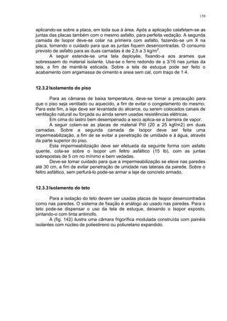 158
aplicando-se sobre a placa, em toda sua á área. Após a aplicação calafetam-se as
juntas das placas também com o mesmo asfalto, para perfeita vedação. A segunda
camada de Isopor deve-se colar na primeira com asfalto, fazendo-se um X na
placa, tomando o cuidado para que as juntas fiquem desencontradas. O consumo
previsto de asfalto para as duas camadas é de 2,5 a 3 kg/m2
.
A seguir estende-se uma tela deployée, fixando-a aos arames que
sobressaem do material isolante. Usa-se o ferro redondo de  3/16 nas juntas da
tela, a fim de mantê-la esticada. Sobre a tela de estuque pode ser feito o
acabamento com argamassa de cimento e areia sem cal, com traço de 1:4.
12.3.2 Isolamento do piso
Para as câmaras de baixa temperatura, deve-se tomar a precaução para
que o piso seja ventilado ou aquecido, a fim de evitar o congelamento do mesmo.
Para este fim, a laje deve ser levantada do alicerce, ou serem colocados canais de
ventilação natural ou forçada ou ainda serem usadas resistências elétricas.
Em cima do lastro bem desempenado a seco aplica-se a barreira de vapor.
A seguir colam-se as placas de material PIII (20 a 25 kgf/m2) em duas
camadas. Sobre a segunda camada de Isopor deve ser feita uma
impermeabilização, a fim de se evitar a penetração de umidade e á água, através
da parte superior do piso.
Esta impermeabilização deve ser efetuada da seguinte forma com asfalto
quente, cola-se sobre o Isopor um feltro asfáltico (15 lb), com as juntas
sobrepostas de 5 cm no mínimo e bem vedadas.
Deve-se tomar cuidado para que a impermeabilização se eleve nas paredes
até 30 cm, a fim de evitar penetração de umidade nas laterais da parede. Sobre o
feltro asfáltico, sem perfurá-lo pode-se armar a laje de concreto armado.
12.3.3 Isolamento do teto
Para a isolação do teto devem ser usadas placas de Isopor desencontradas
como nas paredes. O sistema de fixação é análogo ao usado nas paredes. Para o
teto pode-se dispensar o uso da tela de estuque, deixando o Isopor exposto,
pintando-o com tinta antimofo.
A (fig. 142) ilustra uma câmara frigorífica modulada construída com painéis
isolantes com núcleo de poliestireno ou poliuretano expandido.
 