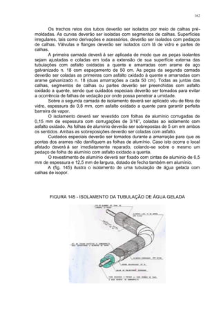 162
Os trechos retos dos tubos deverão ser isolados por meio de calhas pré-
moldadas. As curvas deverão ser isoladas com segmentos de calhas. Superfícies
irregulares, tais como derivações e acessórios, deverão ser isolados com pedaços
de calhas. Válvulas e flanges deverão ser isolados com lã de vidro e partes de
calhas.
A primeira camada deverá á ser aplicada de modo que as peças isolantes
sejam ajustadas e coladas em toda a extensão de sua superfície externa das
tubulações com asfalto oxidadas a quente e amarradas com arame de aço
galvanizado n. 18 com espaçamento de 50 cm. As peças da segunda camada
deverão ser coladas as primeiras com asfalto oxidado à quente e amarradas com
arame galvanizado n. 18 (duas amarrações a cada 50 cm). Todas as juntas das
calhas, segmentos de calhas ou partes deverão ser preenchidas com asfalto
oxidado a quente, sendo que cuidados especiais deverão ser tomados para evitar
a ocorrência de falhas de vedação por onde possa penetrar a umidade.
Sobre a segunda camada de isolamento deverá ser aplicado véu de fibra de
vidro, espessura de 0,8 mm, com asfalto oxidado a quente para garantir perfeita
barreira de vapor.
O isolamento deverá ser revestido com folhas de alumínio corrugadas de
0,15 mm de espessura com corrugações de 3/16”, coladas ao isolamento com
asfalto oxidado. As folhas de alumínio deverão ser sobrepostas de 5 cm em ambos
os sentidos. Ambas as sobreposições deverão ser coladas com asfalto.
Cuidados especiais deverão ser tomados durante a amarração para que as
pontas dos arames não danifiquem as folhas de alumínio. Caso isto ocorra o local
afetado deverá á ser imediatamente reparado, colando-se sobre o mesmo um
pedaço de folha de alumínio com asfalto oxidado a quente.
O revestimento de alumínio deverá ser fixado com cintas de alumínio de 0,5
mm de espessura e 12,5 mm de largura, dotado de fecho também em alumínio.
A (fig. 145) ilustra o isolamento de uma tubulação de água gelada com
calhas de isopor.
FIGURA 145 - ISOLAMENTO DA TUBULAÇÃO DE ÁGUA GELADA
 