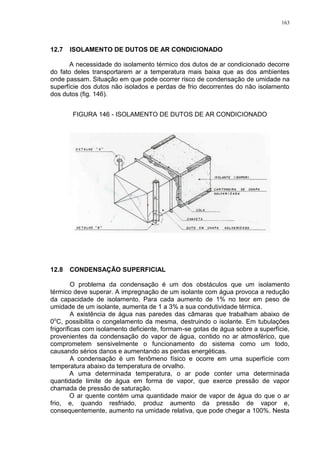 163
12.7 ISOLAMENTO DE DUTOS DE AR CONDICIONADO
A necessidade do isolamento térmico dos dutos de ar condicionado decorre
do fato deles transportarem ar a temperatura mais baixa que as dos ambientes
onde passam. Situação em que pode ocorrer risco de condensação de umidade na
superfície dos dutos não isolados e perdas de frio decorrentes do não isolamento
dos dutos (fig. 146).
FIGURA 146 - ISOLAMENTO DE DUTOS DE AR CONDICIONADO
12.8 CONDENSAÇÃO SUPERFICIAL
O problema da condensação é um dos obstáculos que um isolamento
térmico deve superar. A impregnação de um isolante com água provoca a redução
da capacidade de isolamento. Para cada aumento de 1% no teor em peso de
umidade de um isolante, aumenta de 1 a 3% a sua condutividade térmica.
A existência de água nas paredes das câmaras que trabalham abaixo de
0o
C, possibilita o congelamento da mesma, destruindo o isolante. Em tubulações
frigoríficas com isolamento deficiente, formam-se gotas de água sobre a superfície,
provenientes da condensação do vapor de água, contido no ar atmosférico, que
comprometem sensivelmente o funcionamento do sistema como um todo,
causando sérios danos e aumentando as perdas energéticas.
A condensação é um fenômeno físico e ocorre em uma superfície com
temperatura abaixo da temperatura de orvalho.
A uma determinada temperatura, o ar pode conter uma determinada
quantidade limite de água em forma de vapor, que exerce pressão de vapor
chamada de pressão de saturação.
O ar quente contém uma quantidade maior de vapor de água do que o ar
frio, e, quando resfriado, produz aumento da pressão de vapor e,
consequentemente, aumento na umidade relativa, que pode chegar a 100%. Nesta
 