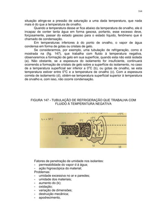 164
situação atinge-se a pressão de saturação a uma dada temperatura, que nada
mais é do que a temperatura de orvalho.
Quando a temperatura desse ar fica abaixo da temperatura de orvalho, ele é
incapaz de conter tanta água em forma gasosa, portanto, esse excesso deve,
forçosamente, passar do estado gasoso para o estado líquido, fenômeno que é
chamado de condensação.
Em temperaturas inferiores à do ponto de orvalho, o vapor de água
condensa em forma de gotas ou cristais de gelo.
Se considerarmos, por exemplo, uma tubulação de refrigeração, como é
mostrada na (fig. 147), que trabalha com fluido à temperatura negativa,
observaremos a formação de gelo em sua superfície, quando esta não está isolada
(a). Não obstante, se a espessura do isolamento for insuficiente, continuará
ocorrendo a formação de cristais de gelo sobre a superfície do isolamento, no caso
de a temperatura superficial ser inferior a 0o
C (b), ou gotas de orvalho, se esta
temperatura estiver entre 0o
C e a temperatura de orvalho (c). Com a espessura
correta de isolamento (d), obtém-se temperatura superficial superior à temperatura
de orvalho e, com isso, não ocorre condensação.
FIGURA 147 - TUBULAÇÃO DE REFRIGERAÇÃO QUE TRABALHA COM
FLUIDO À TEMPERATURA NEGATIVA
Fatores de penetração de umidade nos isolantes:
- permeabilidade do vapor d á água;
- ação higroscópica do material;
Problemas:
- umidade excessiva no ar e paredes;
- umidade dos materiais;
- aumento do (k);
- oxidação;
- variação de dimensões;
- destruição mecânica;
- apodrecimento.
 