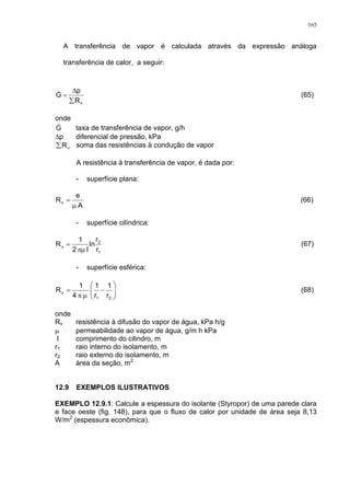 165
A transferência de vapor é calculada através da expressão análoga
transferência de calor, a seguir:
vR
p
G


 (65)
onde
G taxa de transferência de vapor, g/h
p diferencial de pressão, kPa
vR soma das resistências à condução de vapor
A resistência à transferência de vapor, é dada por:
- superfície plana:
A
e
Rv

 (66)
- superfície cilíndrica:
1
2
v
r
r
ln
l2
1
R

 (67)
- superfície esférica:









21
v
r
1
r
1
4
1
R (68)
onde
Rv resistência à difusão do vapor de água, kPa h/g
 permeabilidade ao vapor de água, g/m h kPa
l comprimento do cilindro, m
r1 raio interno do isolamento, m
r2 raio externo do isolamento, m
A área da seção, m2
12.9 EXEMPLOS ILUSTRATIVOS
EXEMPLO 12.9.1: Calcule a espessura do isolante (Styropor) de uma parede clara
e face oeste (fig. 148), para que o fluxo de calor por unidade de área seja 8,13
W/m2
(espessura econômica).
 