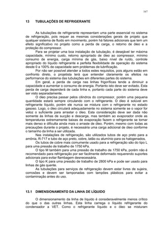 167
13 TUBULAÇÕES DE REFRIGERANTE
As tubulações de refrigerante representam uma parte essencial no sistema
de refrigeração, pois requer as mesmas considerações gerais de projeto que
qualquer sistema de fluido em movimento, porém há fatores adicionais que tem um
efeito significativo no projeto como a perda de carga, o retorno de óleo e a
proteção do compressor.
Para se projetar uma boa instalação de tubulação, é desejável ter máxima
capacidade, mínimo custo, retorno apropriado de óleo ao compressor, mínimo
consumo de energia, carga mínima de gás, baixo nível de ruído, controle
apropriado do líquido refrigerante e perfeita flexibilidade de operação do sistema
desde 0 a 100% de capacidade sem problemas de lubrificação.
Por não ser possível atender a todos estes requisitos, pois alguns estão em
confronto direto, o projetista terá que entender claramente os efeitos na
performance do sistema das tubulações em diferentes partes do sistema.
Em geral, a perda de carga nas linhas frigoríficas tende a diminuir a
capacidade e aumentar o consumo de energia. Portanto isto deve ser evitado. Esta
perda de carga dependerá de cada linha e, portanto cada parte do sistema deve
ser visto separadamente.
O óleo precisa passar pelos cilindros do compressor, porém uma pequena
quantidade estará sempre circulando com o refrigerante. O óleo é solúvel em
refrigerante líquido, porém ele nunca se mistura com o refrigerante no estado
gasoso. Logo, o óleo circulará adequadamente no sistema somente se o vapor for
veloz o suficiente para arrastar o óleo. Esta consideração deve ser dada não
somente às linhas de sucção e descarga, mas também ao evaporador onde as
temperaturas extremamente baixas de evaporação fazem o refrigerante se tornar
mais denso e dificulta ainda mais o arraste de óleo. Porém, mesmo com todas as
precauções durante o projeto, é necessária uma carga adicional de óleo conforme
o tamanho da linha a ser utilizada.
Nas instalações de refrigeração, são utilizados tubos de aço preto para a
amônia, R-717 e tubo de aço preto, cobre, latão ou alumínio para os halogenados.
Os tubos de cobre mais comumente usado para a refrigeração são do tipo L
para uma pressão de trabalho de 1750 kPa.
O tipo M também para uma pressão de trabalho de 1750 kPa, porém não é
recomendado para refrigeração por ser facilmente deformado requerendo suportes
adicionais para evitar flambagem desnecessária.
O tipo K para uma pressão de trabalho de 2800 kPa e pode ser usado para
linhas de gás quente.
As tubulações para serviços de refrigeração devem estar livres de sujeira,
corrosões e devem ser tamponadas com tampões plásticos para evitar a
contaminação antes do uso.
13.1 DIMENSIONAMENTO DA LINHA DE LÍQUIDO
O dimensionamento da linha de líquido é consideravelmente menos crítico
do que o das outras linhas. Esta linha carrega o líquido refrigerante do
condensador a VET. Como o refrigerante líquido e o óleo se misturam
 