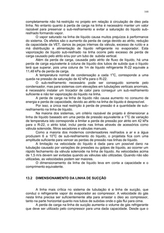 168
completamente não há restrição no projeto em relação à circulação de óleo pela
linha. No entanto quanto à perda de carga na linha é necessário manter um valor
razoável para preservar o sub-resfriamento e evitar a saturação do líquido sub-
resfriado formando vapor.
O vapor saturado na linha de líquido causa muitos prejuízos à performance
do sistema. Os efeitos são o aumento da perda de carga devido ao atrito, redução
da capacidade da VET, danos às peças internas da válvula, excesso de ruído e a
má distribuição e alimentação de líquido refrigerante no evaporador. Esta
vaporização de líquido sub-resfriado na linha ocorre pelo excesso de perda de
carga causado pelo atrito e/ou por um tubo de subida vertical.
Além da perda de carga, causada pelo atrito de fluxo de líquido, há uma
perda de carga equivalente à coluna de líquido dos tubos de subida que o líquido
terá que superar, pois uma coluna de 1m de líquido refrigerante R-22 equivale a
11,48 kPa de perda de carga.
A temperatura normal de condensação a cada 1o
C, corresponde a uma
queda na pressão de saturação de 42 kPa para o R-22.
O sub-resfriamento necessário pode ser conseguido somente pelo
condensador, mas para sistemas com elevações em tubulações verticais anormais,
é necessário instalar um trocador de calor para conseguir um sub-resfriamento
suficiente e não ter vaporização do líquido na linha.
A perda de carga na linha de líquido não causa aumento no consumo de
energia e perda de capacidade, devido ao atrito na linha de líquido é desprezível.
Por isso, a única real restrição à perda de pressão é a quantidade de sub-
resfriamento na linha de líquido.
Na maioria dos sistemas, um critério razoável de projeto é dimensionar a
linha de líquido baseado em uma perda de pressão equivalente a 1o
C de variação
de temperatura isto corresponde a limitar a perda de pressão por atrito em 42 kPa
para o R-22, o atrito total, inclui perda nas linhas através de acessórios como
válvula solenoide, filtros secadores e válvulas manuais.
Como a maioria dos modernos condensadores resfriados a ar e a água
produzem 6 a 10o
C de sub-resfriamento do líquido, o projetista fica com uma
amplitude suficiente para vencer as perdas de pressão nas linhas de líquido.
A limitação na velocidade do líquido é dada para um possível dano na
tubulação causado por variações de pressões ou golpes de líquido, ao ocorrer um
rápido fechamento da válvula solenoide na linha de líquido. As velocidades acima
de 1,5 m/s devem ser evitadas quando as válvulas são utilizadas. Quando não são
utilizadas, as velocidades podem ser maiores.
O dimensionamento da linha de líquido leva em conta a capacidade e o
comprimento equivalente.
13.2 DIMENSIONAMENTO DA LINHA DE SUCÇÃO
A linha mais crítica no sistema de tubulação é a linha de sucção, que
conduz o refrigerante vapor do evaporador ao compressor. A velocidade do gás
nesta linha precisa ser suficientemente alta para arrastar o óleo ao compressor,
tanto na parte horizontal quanto nos tubos de subidas onde o gás flui para cima.
A perda de carga na linha de sucção aumenta o volume de gás refrigerante
que deve ser utilizado pelo compressor para uma dada capacidade. Desde que o
 