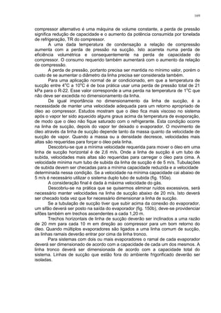 169
compressor alternativo é uma máquina de volume constante, a perda de pressão
significa redução de capacidade e o aumento da potência consumida por tonelada
de refrigeração, TR do compressor.
A uma dada temperatura de condensação a relação de compressão
aumenta com a perda de pressão na sucção. Isto acarreta numa perda de
eficiência volumétrica e consequentemente na perda de capacidade do
compressor. O consumo requerido também aumentará com o aumento da relação
de compressão.
A perda de pressão, portanto precisa ser mantida no mínimo valor, porém o
custo de se aumentar o diâmetro da linha precisa ser considerada também.
Para uma aplicação normal de ar condicionado, em que a temperatura de
sucção entre 4o
C a 10o
C é de boa prática usar uma perda de pressão total de 21
kPa para o R-22. Esse valor corresponde a uma perda na temperatura de 1o
C que
não deve ser excedida no dimensionamento da linha.
De igual importância no dimensionamento da linha de sucção, é a
necessidade de manter uma velocidade adequada para um retorno apropriado de
óleo ao compressor. Estudos mostram que o óleo fica mais viscoso no sistema
após o vapor ter sido aquecido alguns graus acima da temperatura de evaporação,
de modo que o óleo não fique saturado com o refrigerante. Esta condição ocorre
na linha de sucção, depois do vapor ter deixado o evaporador. O movimento de
óleo através da linha de sucção depende tanto da massa quanto da velocidade de
sucção de vapor. Quando a massa ou a densidade decresce, velocidades mais
altas são requeridas para forçar o óleo pela linha.
Descobriu-se que a mínima velocidade requerida para mover o óleo em uma
linha de sucção horizontal é de 2,6 m/s. Onde a linha de sucção é um tubo de
subida, velocidades mais altas são requeridas para carregar o óleo para cima. A
velocidade mínima num tubo de subida da linha de sucção é de 5 m/s. Tubulações
de subida devem ser checadas para a mínima capacidade reduzida e a velocidade
determinada nessa condição. Se a velocidade na mínima capacidade cai abaixo de
5 m/s é necessário utilizar o sistema duplo tubo de subida (fig. 150a).
A consideração final é dada à máxima velocidade do gás.
Descobriu-se na prática que se quisermos eliminar ruídos excessivos, será
necessário manter velocidades na linha de sucção abaixo de 20 m/s. Isto deverá
ser checado toda vez que for necessário dimensionar a linha de sucção.
Se a tubulação de sucção tiver que subir acima da conexão do evaporador,
um sifão deverá ser posto na saída do evaporador (fig. 150b), deve-se providenciar
sifões também em trechos ascendentes a cada 1,20 m.
Trechos horizontais de linha de sucção deverão ser inclinados a uma razão
de 20 mm para cada 10 m em direção ao compressor para um bom retorno do
óleo. Quando múltiplos evaporadores são ligados a uma linha comum de sucção,
as linhas ramais deverão entrar por cima da linha tronco.
Para sistemas com dois ou mais evaporadores o ramal de cada evaporador
deverá ser dimensionado de acordo com a capacidade de cada um dos mesmos. A
linha tronco deverá ser dimensionada de acordo com a capacidade total do
sistema. Linhas de sucção que estão fora do ambiente frigorificado deverão ser
isoladas.
 